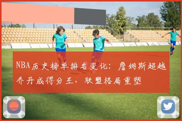 NBA历史榜单排名变化：詹姆斯超越乔丹成得分王，联盟格局重塑