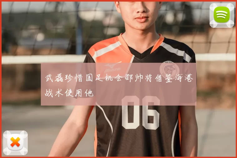 武磊珍惜国足机会邵帅将借鉴海港战术使用他