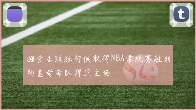 掘金击败独行侠取得NBA常规赛胜利约基奇率队捍卫主场