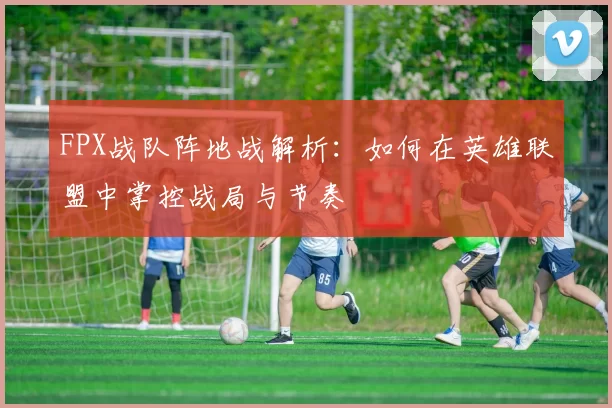 FPX战队阵地战解析：如何在英雄联盟中掌控战局与节奏