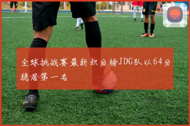 全球挑战赛最新积分榜JDG队以64分稳居第一名