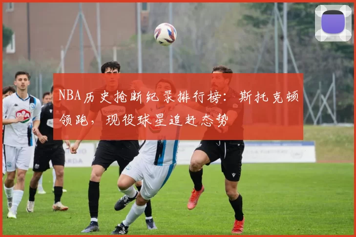 NBA历史抢断纪录排行榜：斯托克顿领跑，现役球星追赶态势