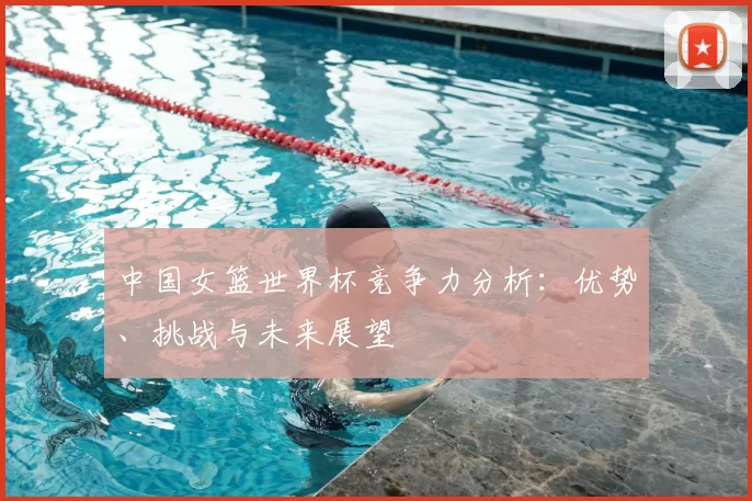 中国女篮世界杯竞争力分析：优势、挑战与未来展望