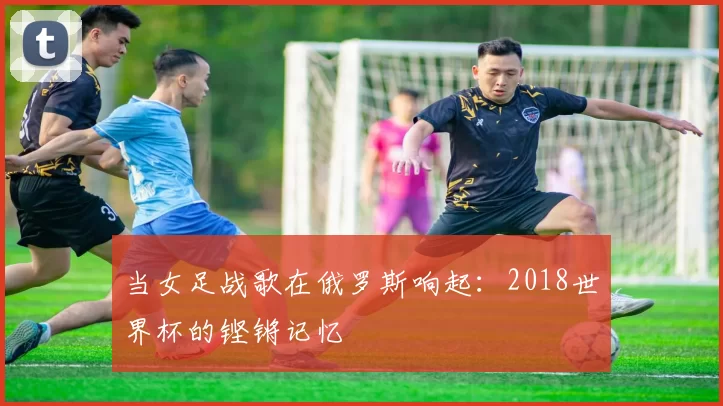 当女足战歌在俄罗斯响起：2018世界杯的铿锵记忆
