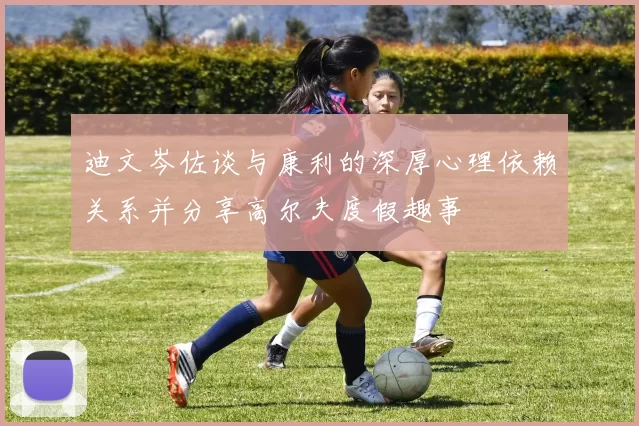 迪文岑佐谈与康利的深厚心理依赖关系并分享高尔夫度假趣事