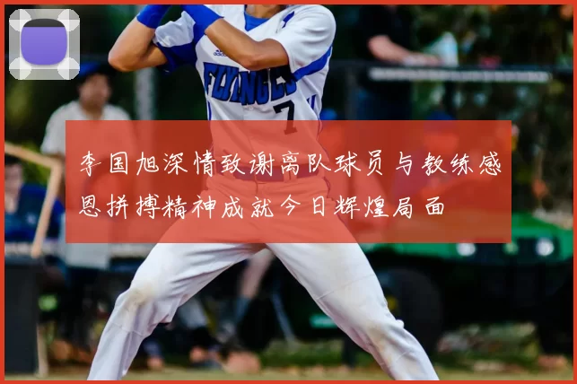 李国旭深情致谢离队球员与教练感恩拼搏精神成就今日辉煌局面