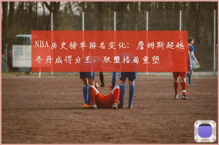 NBA历史榜单排名变化：詹姆斯超越乔丹成得分王，联盟格局重塑