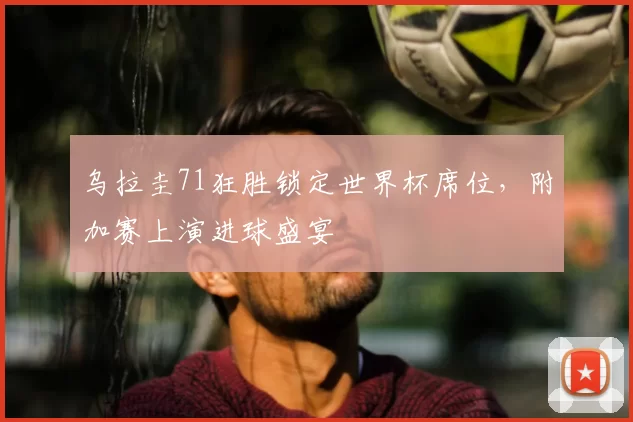 乌拉圭71狂胜锁定世界杯席位,附加赛上演进球盛宴
