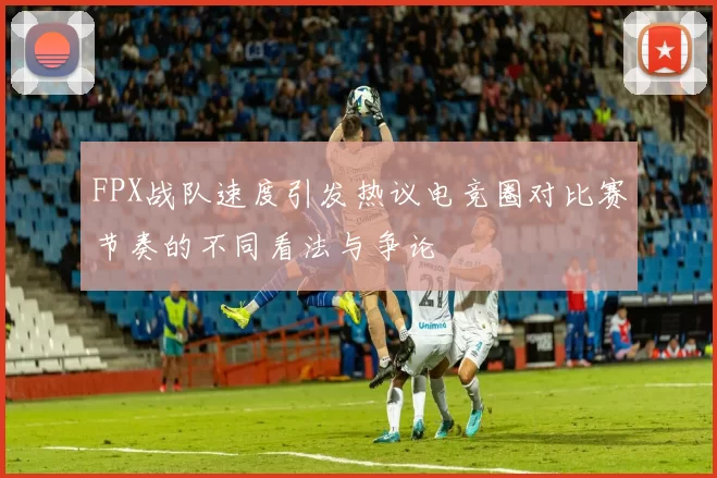 FPX战队速度引发热议电竞圈对比赛节奏的不同看法与争论