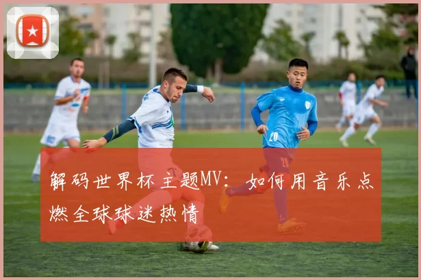 解码世界杯主题MV：如何用音乐点燃全球球迷热情