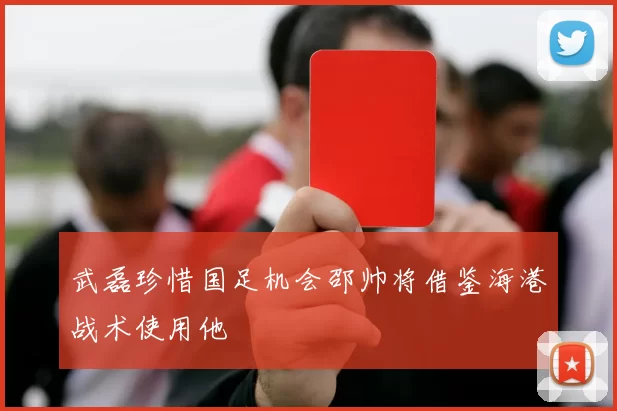 武磊珍惜国足机会邵帅将借鉴海港战术使用他