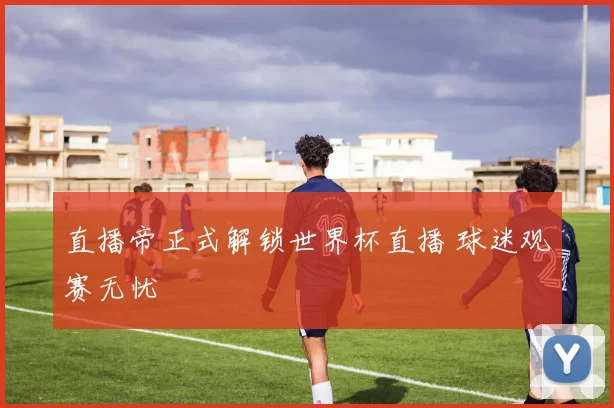 直播帝正式解锁世界杯直播 球迷观赛无忧