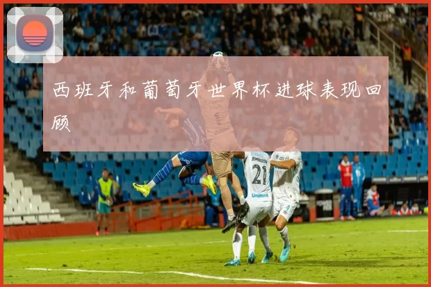 西班牙和葡萄牙世界杯进球表现回顾
