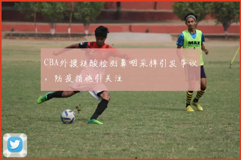 CBA外援核酸检测鼻咽采样引发争议,防疫措施引关注