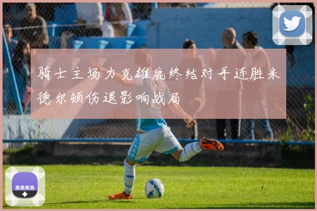 骑士主场力克雄鹿终结对手连胜米德尔顿伤退影响战局