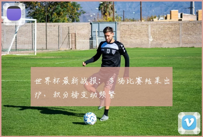 世界杯最新战报:多场比赛结果出炉,积分榜变动频繁