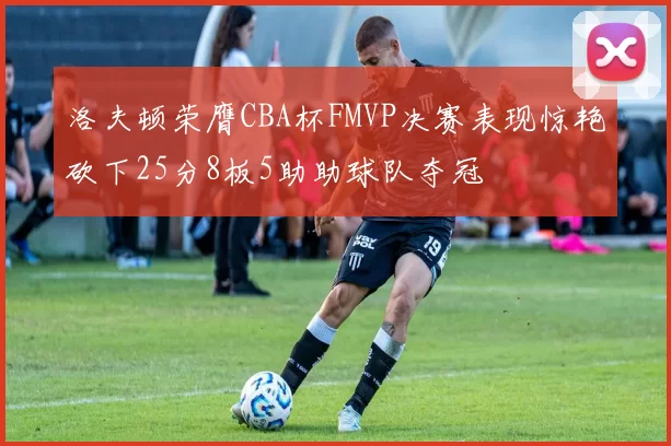 洛夫顿荣膺CBA杯FMVP决赛表现惊艳砍下25分8板5助助球队夺冠