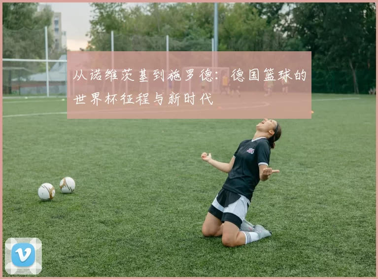 从诺维茨基到施罗德：德国篮球的世界杯征程与新时代
