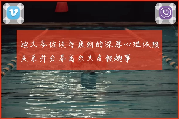 迪文岑佐谈与康利的深厚心理依赖关系并分享高尔夫度假趣事