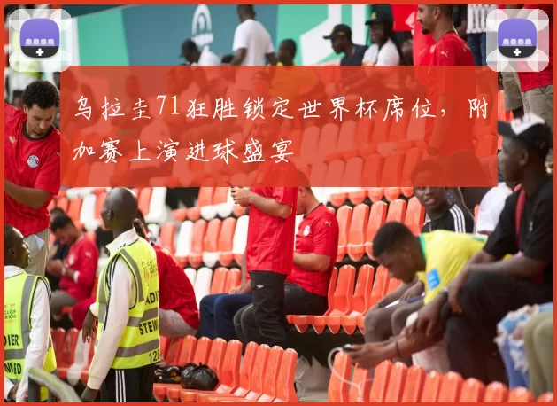 乌拉圭71狂胜锁定世界杯席位,附加赛上演进球盛宴