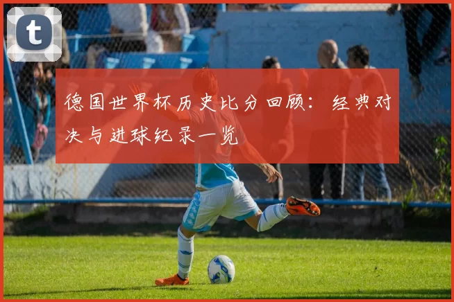 德国世界杯历史比分回顾：经典对决与进球纪录一览
