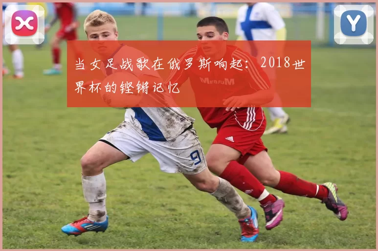 当女足战歌在俄罗斯响起：2018世界杯的铿锵记忆