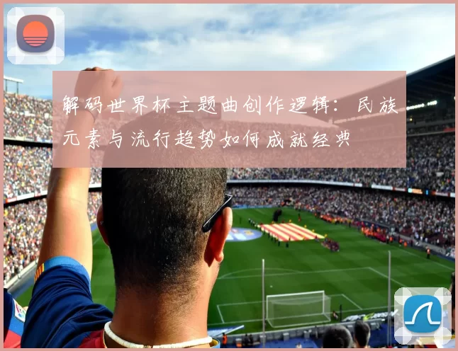 解码世界杯主题曲创作逻辑：民族元素与流行趋势如何成就经典