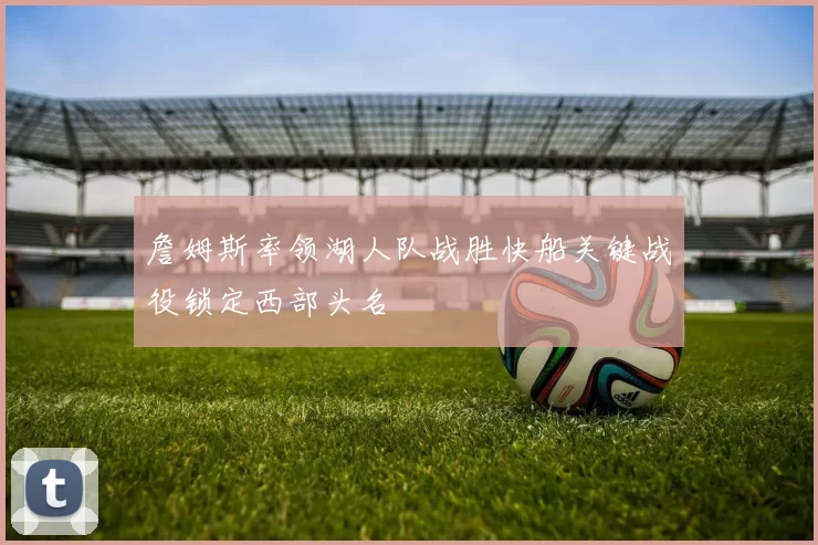 詹姆斯率领湖人队战胜快船关键战役锁定西部头名