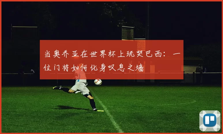 当奥乔亚在世界杯上玩哭巴西：一位门将如何化身叹息之墙