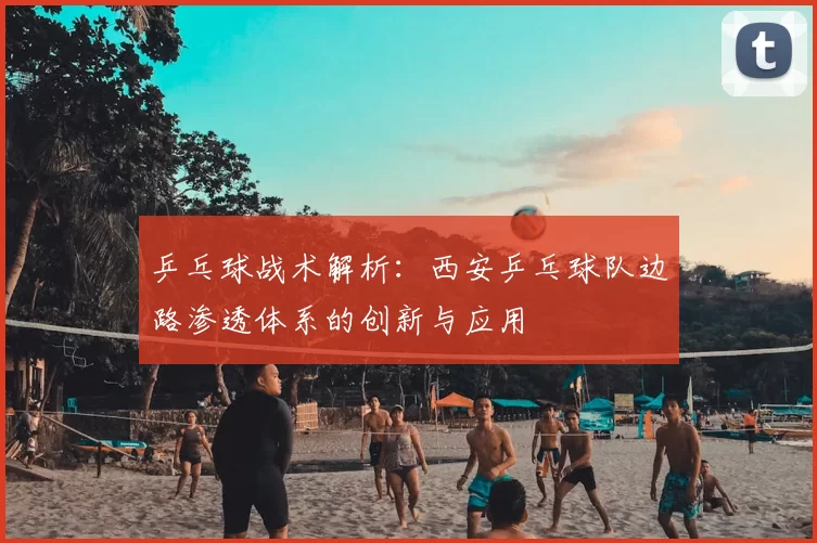 乒乓球战术解析:西安乒乓球队边路渗透体系的创新与应用