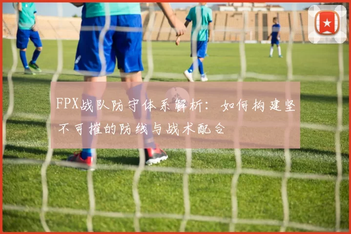 FPX战队防守体系解析:如何构建坚不可摧的防线与战术配合