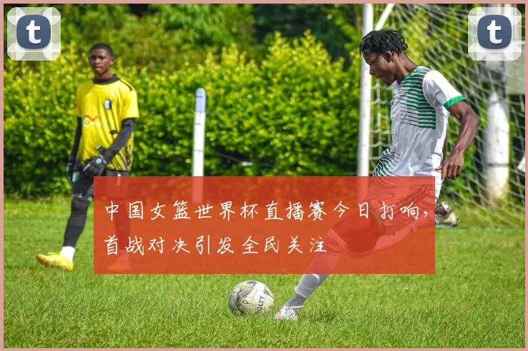 中国女篮世界杯直播赛今日打响，首战对决引发全民关注