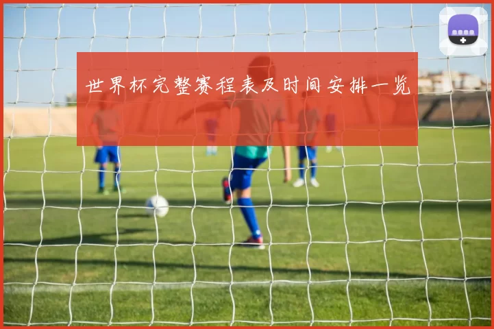 世界杯完整赛程表及时间安排一览