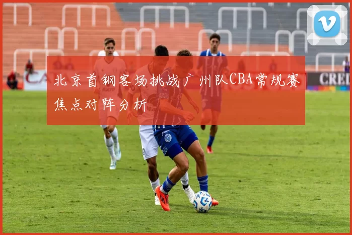 北京首钢客场挑战广州队CBA常规赛焦点对阵分析