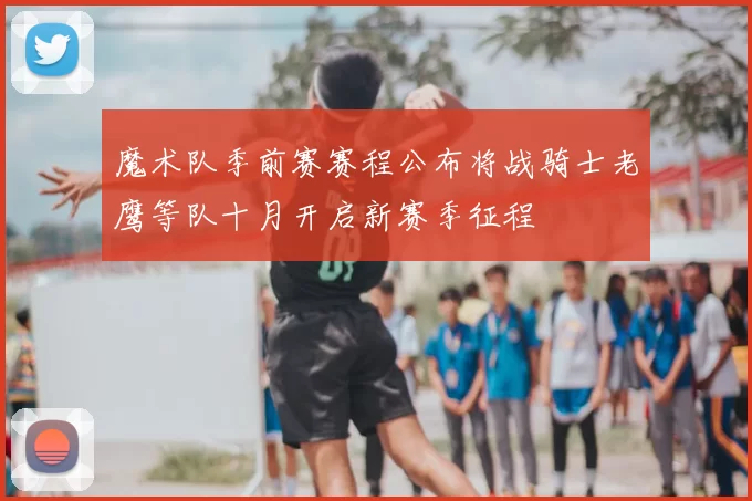 魔术队季前赛赛程公布将战骑士老鹰等队十月开启新赛季征程