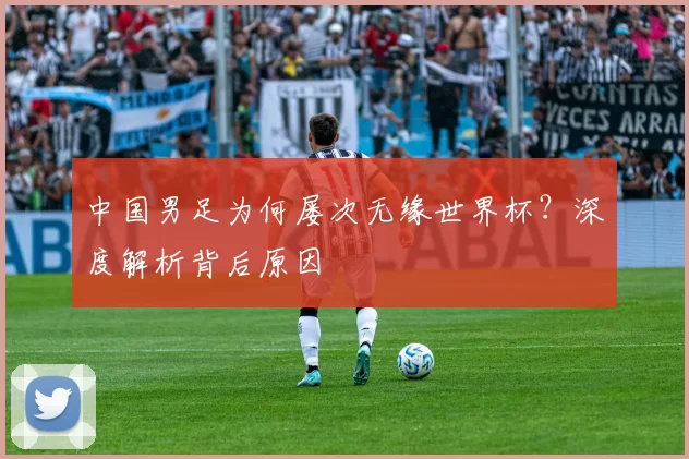 中国男足为何屡次无缘世界杯？深度解析背后原因