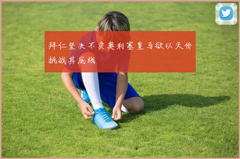 拜仁坚决不卖奥利塞皇马欲以天价挑战其底线