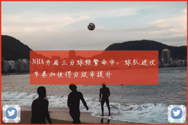 NBA开局三分球频繁命中,球队进攻节奏加快得分效率提升