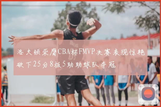 洛夫顿荣膺CBA杯FMVP决赛表现惊艳砍下25分8板5助助球队夺冠