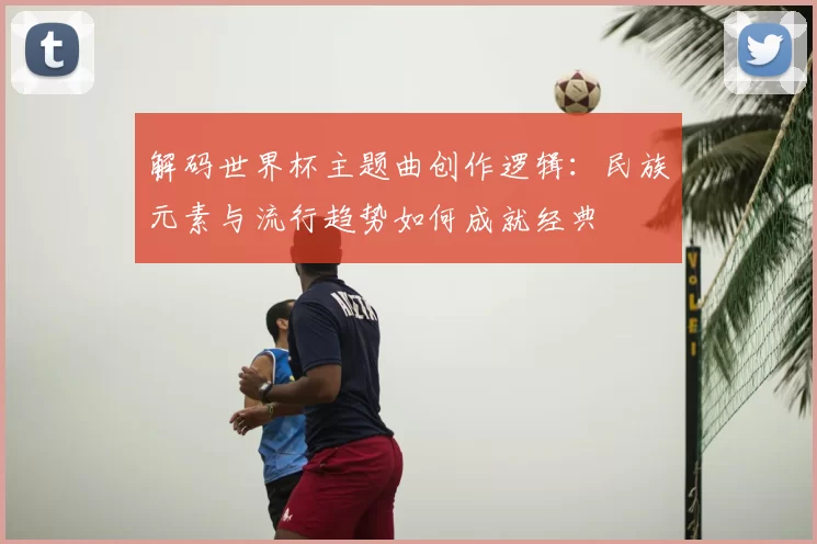 解码世界杯主题曲创作逻辑:民族元素与流行趋势如何成就经典