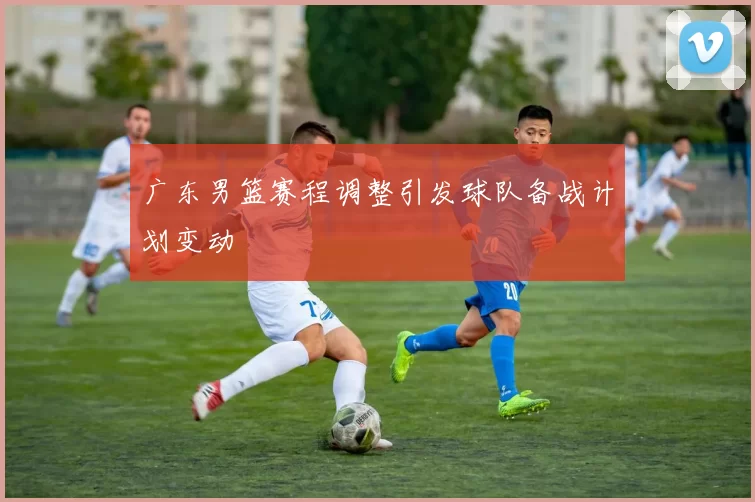 广东男篮赛程调整引发球队备战计划变动