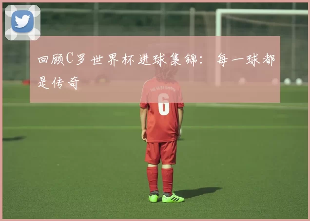 回顾C罗世界杯进球集锦:每一球都是传奇
