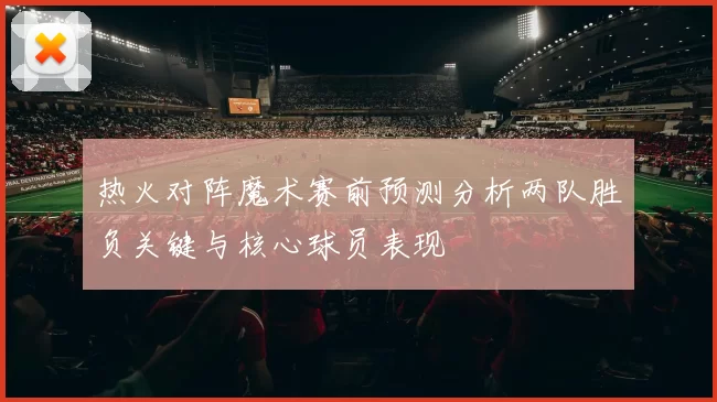 热火对阵魔术赛前预测分析两队胜负关键与核心球员表现