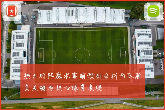 热火对阵魔术赛前预测分析两队胜负关键与核心球员表现