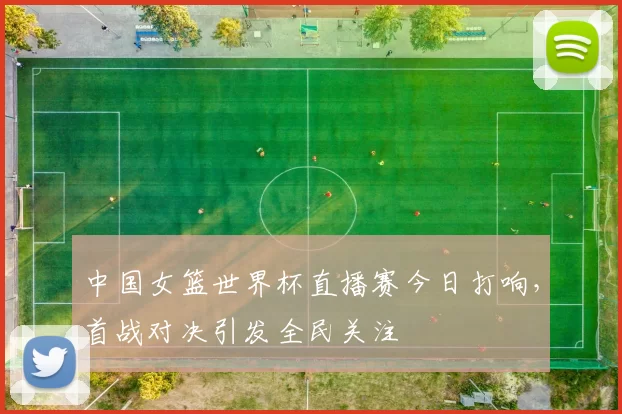 中国女篮世界杯直播赛今日打响，首战对决引发全民关注