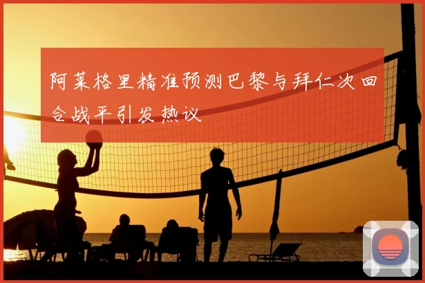 阿莱格里精准预测巴黎与拜仁次回合战平引发热议