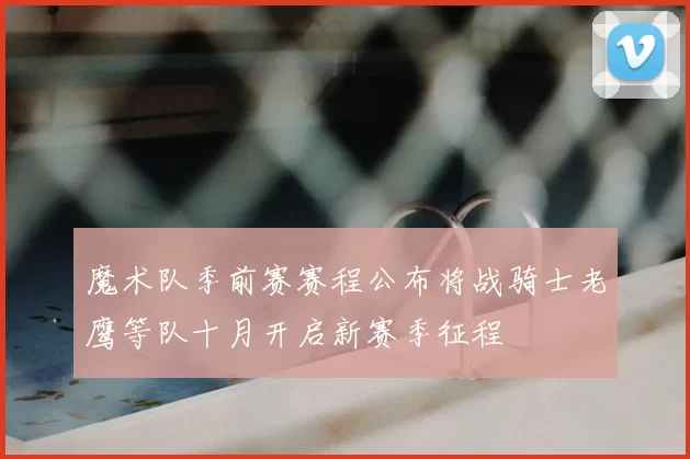魔术队季前赛赛程公布将战骑士老鹰等队十月开启新赛季征程