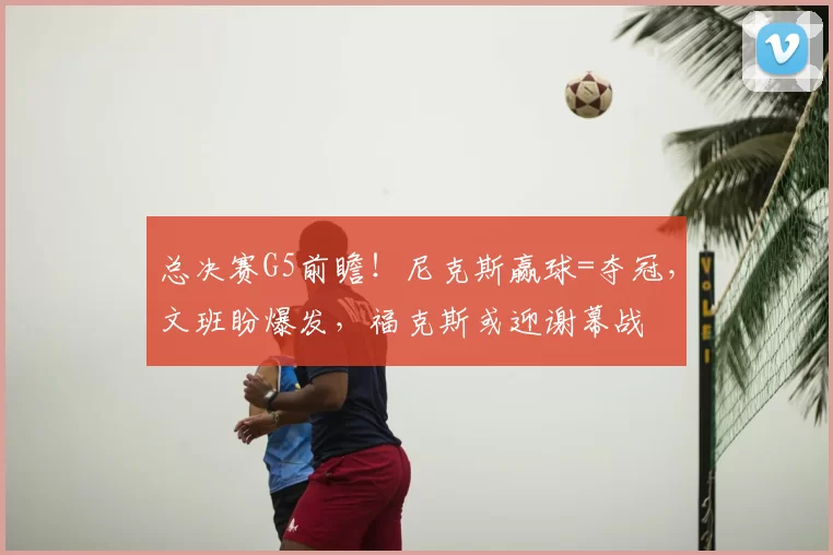 总决赛G5前瞻！尼克斯赢球=夺冠，文班盼爆发，福克斯或迎谢幕战