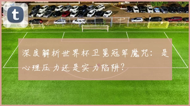 深度解析世界杯卫冕冠军魔咒：是心理压力还是实力陷阱？