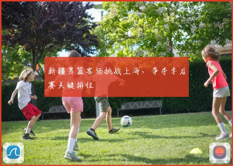 新疆男篮客场挑战上海，争夺季后赛关键排位
